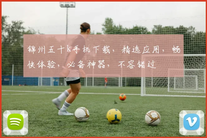 锦州五十k手机下载，精选应用，畅快体验，必备神器，不容错过