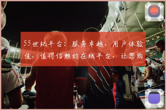 55世纪平台：服务卓越，用户体验佳，值得信赖的在线平台，让您购物无忧，享受便捷生活，值得推荐