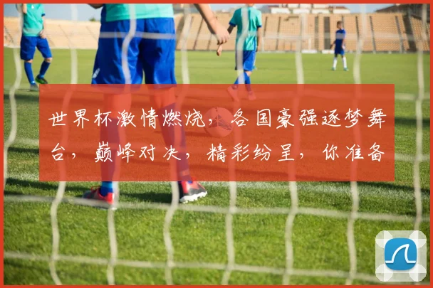世界杯激情燃烧，各国豪强逐梦舞台，巅峰对决，精彩纷呈，你准备好了吗