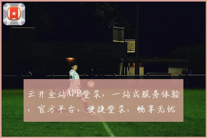 云开全站APP登录，一站式服务体验，官方平台，便捷登录，畅享无忧，立即体验